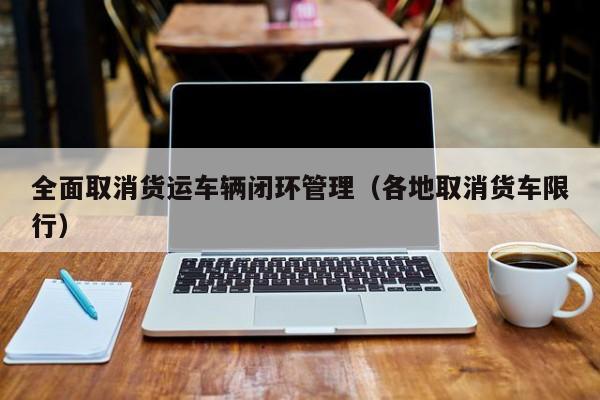 全面取消货运车辆闭环管理（各地取消货车限行）