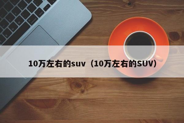 10万左右的suv（10万左右的SUV）