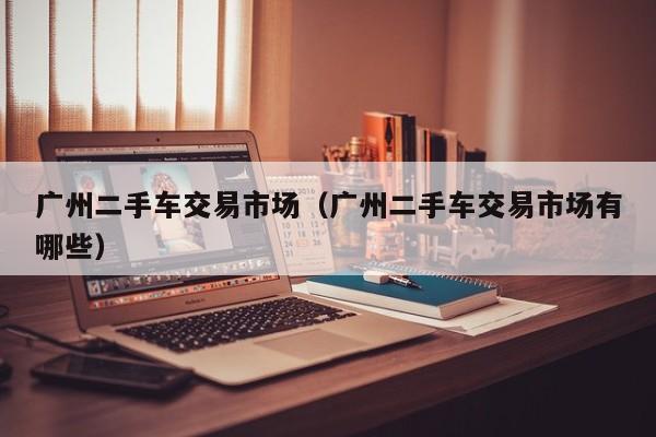 广州二手车交易市场（广州二手车交易市场有哪些）