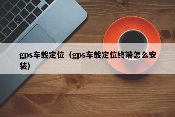 gps车载定位（gps车载定位终端怎么安装）