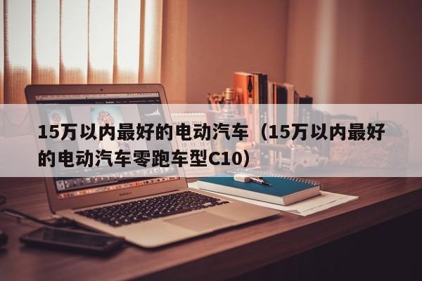 15万以内最好的电动汽车（15万以内最好的电动汽车零跑车型C10）